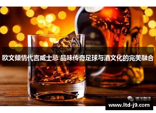 欧文倾情代言威士忌 品味传奇足球与酒文化的完美融合